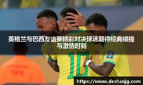 英格兰与巴西友谊赛精彩对决球迷期待经典碰撞与激情时刻